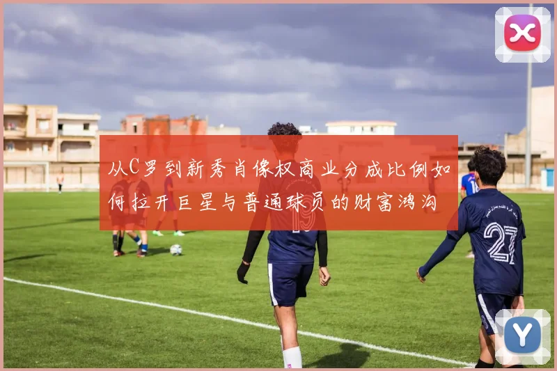 从C罗到新秀肖像权商业分成比例如何拉开巨星与普通球员的财富鸿沟